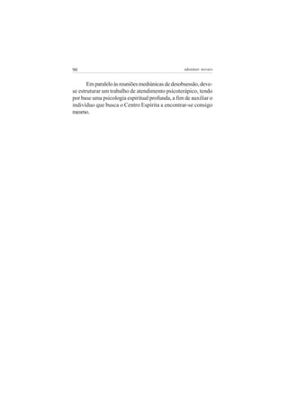 90                                                 adenáuer novaes


       Em paralelo às reuniões mediúnicas de desobsessão, deve-
se estruturar um trabalho de atendimento psicoterápico, tendo
por base uma psicologia espiritual profunda, a fim de auxiliar o
indivíduo que busca o Centro Espírita a encontrar-se consigo
mesmo.
 