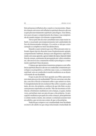92                                                  adenáuer novaes


bém pela pouca influência dos complexos inconscientes. Quan-
do crianças estiverem sob influência espiritual obsessiva devem
os pais procurar tratamento espiritual e psicológico. Este último,
nos casos em que o comportamento da criança e sua compreen-
são de mundo estejam visivelmente comprometidos.
       Talvez pelo fato de estar camuflado num corpo muito in-
fantil, o encarnado saia temporariamente (até a puberdade) do
foco de desencarnados inimigos. Escondem-se até que a reen-
carnação se complete no início da adolescência.
       Quando os pais notarem que seus filhos possam estar so-
frendo algum tipo de obsessão (sono freqüentemente agitado,
comportamento inabitual, doenças sem diagnóstico específico,
medos sem causa aparente, agressividade não típica, hiperatividade
fora do comum, sentimento de perseguição por vultos estranhos,
etc.) devem levá-los a tratamento médico-psicológico e a trata-
mento espiritual à base de passes.
       Crianças que apresentam transtornos psíquicos com influ-
ência espiritual obsessiva devem ser conduzidas a tratamento psi-
cológico ou psiquiátrico, conforme seja o caso, e a tratamento
espiritual, sem ser conduzida à reunião mediúnica ou ao desen-
volvimento de sua faculdade.
       O que os pais devem fazer quando seus filhos apresenta-
rem sinais precoces de mediunidade? Devem conversar, sem alar-
des, com eles a fim de se interarem sobre o que sentem ou vêem.
Conseqüentemente devem esclarecer-lhes sobre o assunto e, para
tanto, devem, eles próprios, conhecer do que irão falar, ou pro-
curar pessoas experientes em auxílio. Não são incomuns as refe-
rências a fenômenos mediúnicos com crianças, os quais, muitas
vezes, perturbam mais aos pais do que a elas próprias. As per-
cepções mediúnicas por parte de certas crianças, principalmente
o contato mente a mente, são comuns e costumam assustar mais
aos adultos, que ouvem-nas contar, do que a elas próprias.
       Nada há que comprove ser a mediunidade uma faculdade
exclusiva do adulto ou que esteja relacionada à maturidade do
 