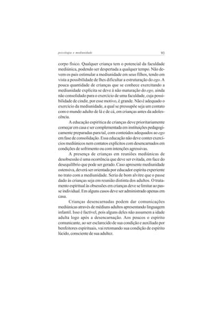 psicologia e mediunidade                                      93


corpo físico. Qualquer criança tem o potencial da faculdade
mediúnica, podendo ser despertada a qualquer tempo. Não de-
vem os pais estimular a mediunidade em seus filhos, tendo em
vista a possibilidade de lhes dificultar a estruturação do ego. A
pouca quantidade de crianças que se conhece exercitando a
mediunidade explícita se deve à não maturação do ego, ainda
não consolidado para o exercício de uma faculdade, cuja possi-
bilidade de cindir, por esse motivo, é grande. Não é adequado o
exercício da mediunidade, a qual se pressupõe seja um contato
com o mundo adulto de lá e de cá, em crianças antes da adoles-
cência.
       A educação espirítica de crianças deve prioritariamente
começar em casa e ser complementada em instituições pedagogi-
camente preparadas para tal, com conteúdos adequados ao ego
em fase de consolidação. Essa educação não deve conter exercí-
cios mediúnicos nem contatos explícitos com desencarnados em
condições de sofrimento ou com intenções agressivas.
       A presença de crianças em reuniões mediúnicas de
desobsessão é uma ocorrência que deve ser evitada, em face do
desequilíbrio que pode ser gerado. Caso apresente mediunidade
ostensiva, deverá ser orientada por educador espírita experiente
no trato com a mediunidade. Seria de bom alvitre que o passe
dado às crianças seja em reunião distinta dos adultos. O trata-
mento espiritual às obsessões em crianças deve se limitar ao pas-
se individual. Em alguns casos deve ser administrado apenas em
casa.
       Crianças desencarnadas podem dar comunicações
mediúnicas através de médiuns adultos apresentando linguagem
infantil. Isso é factível, pois alguns deles não assumem a idade
adulta logo após a desencarnação. Aos poucos o espírito
comunicante, ao ser esclarecido de sua condição e auxiliado por
benfeitores espirituais, vai retomando sua condição de espírito
lúcido, consciente de sua adultez.
 