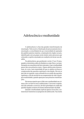 Adolescência e mediunidade


       A adolescência é a fase das grandes transformações da
encarnação. Nela ocorre a finalização do processamento da re-
encarnação, a consolidação do ego e necessidade de separação
dos padrões paterno-materno, a maturação dos órgãos sexuais,
identificação com um grupo social, dentre outros processos que
colocarão o espírito encarnado em condições de iniciar seus de-
safios.
       Na adolescência, que geralmente vai dos 12 aos 18 anos,
quando os hormônios estão em ebulição no corpo físico e as trans-
formações na consciência são bem marcantes, é que a mediunidade
parece dar seus primeiros sinais. Alguns adolescentes demons-
tram, às vezes, mais maturidade do que os adultos na busca e
compreensão das questões espirituais e da religião. Devem os
pais não só respeitar, como estimulá-los ao estudo das questões
espirituais, a fim de auxiliá-los na compreensão da vida e da pró-
pria mediunidade, quando apareçam suas primeiras manifesta-
ções.
       Da mesma maneira que se lida com a mediunidade nas cri-
anças, deve-se fazê-lo com os adolescentes. Conversar a respeito,
mas não estimular o exercício, devido à prioridade em cuidar das
questões ligadas ao desenvolvimento intelectual típico da idade.
       Quando a mediunidade explícita aparece nessa fase, cos-
tuma trazer transtornos ao psiquismo do adolescente. Sua mente
 