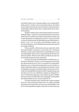 psicologia e mediunidade                                      95


está ainda confusa com a vida quase adulta, com as responsabili-
dades perante o mundo e com as descobertas típicas. É prudente
buscar ajuda especializada numa instituição espírita para que a
mediunidade explícita não promova o aparecimento de um trans-
torno psíquico.
       Quando o adolescente é muito impressionável ou emocio-
nalmente frágil, a “presença” de outro pensamento em sua mente,
poderá fazê-lo acreditar, pela falta de experiências adultas, que
se trata de fantasias ou imaginações criativas. Como se encontra
em fase de fortalecimento da identidade pessoal, dificilmente se-
parará o que é de sua própria personalidade daquilo que
porventura pertença a uma entidade desencarnada que esteja em
seu campo mediúnico.
       Porém, quando o adolescente, pela sua expressão verbal,
pela naturalidade e segurança com que lida com o fenômeno
mediúnico, demonstrar compreensão e maturidade para exercer
sua mediunidade, não há risco em que participe das mesmas reu-
niões dos adultos. Mesmo assim sendo, é prudente que seja sem-
pre assistido por pessoas mais experientes.
       O desenvolvimento da mediunidade na adolescência, so-
bretudo ao final dela, não deve ocorrer em prejuízo das ativida-
des educacionais do jovem. Deve-se estimulá-lo à responsabili-
dade para com a escola formal em paralelo aos seus estudos es-
píritas. Importante também é sua formação profissional e, na ida-
de adequada, conseguir um trabalho digno, para que não se des-
cuide de sua independência financeira futura. Igualmente para que
não deixe de exercer sua cidadania e respectivas obrigações so-
ciais. O Espiritismo prega que o bom espírita seja bom cidadão,
bom pai ou mãe, bom filho-filha, bom empregado ou bom patrão,
bom administrador de seus recursos materiais etc.
       O estudo mediúnico para o adolescente ou para um grupo
de jovens, numa instituição espírita, deve ser sempre orientado
por pessoas mais experientes no trato com a mediunidade, a fim
de se evitarem problemas ligados a obsessão ou mesmo para que
 