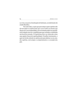 96                                                    adenáuer novaes


se evite a excessiva focalização do fenômeno, em detrimento do
estudo filosófico.
        Por outro lado, os pais que porventura sejam espíritas não
devem impor ao adolescente que vá ao Centro ou mesmo que
desenvolva sua mediunidade, pois tal atitude poderá ser prejudi-
cial à relação com ele e contribuir para que considere a instituição
um local de correção. O Espiritismo deve ser oferecido como
uma opção à busca de espiritualidade. O melhor instrumento, o
qual servirá de estímulo ao adolescente para dedicar-se aos estu-
dos espíritas, será sempre o comportamento e o exemplo dos
pais.
 