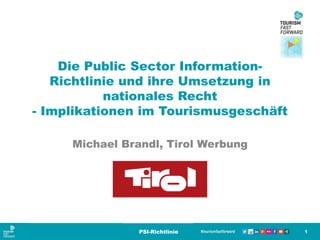 Die Public Sector Information-
Richtlinie und ihre Umsetzung in
nationales Recht
- Implikationen im Tourismusgeschäft
Michael Brandl, Tirol Werbung
1PSI-Richtlinie
 
