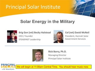 Principal Solar Institute

        Solar Energy in the Military

      Brig Gen (ret) Becky Halstead                Col (ret) David McNeil
      CEO / Founder                                President, Hannah Solar
      STEADFAST Leadership                         Government Services




                                 Rick Borry, Ph.D.
                                 Managing Director
                                 Principal Solar Institute


     We will begin at 11:00am Central Time. You should hear music now.
 