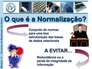 Módulo13–TécnicasdeModelaçãodeDados
O que é a Normalização?
Conjunto de normas
para uma boa
estruturação das bases
de dados relacionais
A EVITAR...
Redundância ou a
perda de integridade da
informação
 