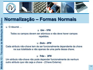 Módulo13–TécnicasdeModelaçãodeDados
Normalização – Formas Normais
119
q  O résumé …
q  Um - 1FN
Todos os campos devem ser atómicos e não deve haver campos
repetidos.
q  Dois - 2FN
Cada atributo não-chave tem de ser funcionalmente dependente da chave
na sua totalidade e não apenas de uma parte dessa chave;
q  Três - 3FN
Um atributo não-chave não pode depender funcionalmente de nenhum
outro atributo que não seja a chave - (Chave Externa)
 