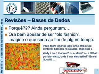 Módulo13–TécnicasdeModelaçãodeDados
Revisões – Bases de Dados
n  Porquê??? Ainda perguntam….
n  Ora bem apesar de ser “old fashion”,
imagine o que seria ao fim de algum tempo.
3
Pode agora jogar ao jogo: onde está o seu
contacto, baseado no clássico, onde está o
Wally ? ou o Joaquim? ou a Maria? ou a Cátia?
por falar nisso, onde é que eles estão?? Eu sei
lá, sei lá ….
 