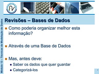 Módulo13–TécnicasdeModelaçãodeDados
Revisões – Bases de Dados
n  Como poderia organizar melhor esta
informação?
n  Através de uma Base de Dados
n  Mas, antes deve:
l  Saber os dados que quer guardar
l  Categorizá-los 4
 