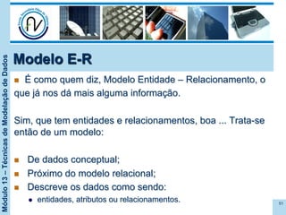 Módulo13–TécnicasdeModelaçãodeDados
Modelo E-R
n  É como quem diz, Modelo Entidade – Relacionamento, o
que já nos dá mais alguma informação.
Sim, que tem entidades e relacionamentos, boa ... Trata-se
então de um modelo:
n  De dados conceptual;
n  Próximo do modelo relacional;
n  Descreve os dados como sendo:
l  entidades, atributos ou relacionamentos. 51
 