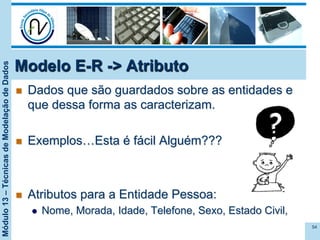 Módulo13–TécnicasdeModelaçãodeDados
n  Dados que são guardados sobre as entidades e
que dessa forma as caracterizam.
n  Exemplos…Esta é fácil Alguém???
n  Atributos para a Entidade Pessoa:
l  Nome, Morada, Idade, Telefone, Sexo, Estado Civil,
54
Modelo E-R -> Atributo
 