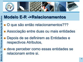 Módulo13–TécnicasdeModelaçãodeDados
n  O que são então relacionamentos???
n  Associação entre duas ou mais entidades
n  Depois de se definirem as Entidades e
respectivos Atributos,
n  deve perceber como essas entidades se
relacionam entre si.
58
Modelo E-R ->Relacionamentos
 