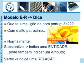 Módulo13–TécnicasdeModelaçãodeDados
Modelo E-R -> Dica
n  Que tal uma lição de bom português???
n  Com o alto patrocínio…
n  Normalmente:
Substantivo -> indica uma ENTIDADE…
… pode também indicar um Atributo;
Verbo ->indica uma RELAÇÃO. 77
 
