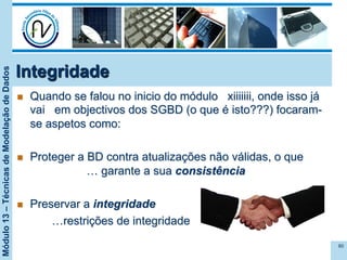 Módulo13–TécnicasdeModelaçãodeDados
Integridade
n  Quando se falou no inicio do módulo xiiiiiii, onde isso já
vai em objectivos dos SGBD (o que é isto???) focaram-
se aspetos como:
n  Proteger a BD contra atualizações não válidas, o que
… garante a sua consistência
n  Preservar a integridade
…restrições de integridade
80
 