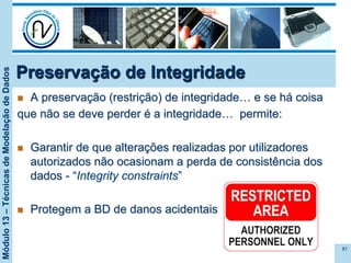Módulo13–TécnicasdeModelaçãodeDados
Preservação de Integridade
n  A preservação (restrição) de integridade… e se há coisa
que não se deve perder é a integridade… permite:
n  Garantir de que alterações realizadas por utilizadores
autorizados não ocasionam a perda de consistência dos
dados - “Integrity constraints”
n  Protegem a BD de danos acidentais
81
 