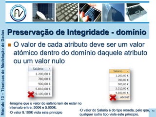 Módulo13–TécnicasdeModelaçãodeDados
Preservação de Integridade - domínio
n  O valor de cada atributo deve ser um valor
atómico dentro do domínio daquele atributo
ou um valor nulo
82• O valor do Salário é do tipo moeda, pelo que,
qualquer outro tipo viola este principio.
• Imagine que o valor do salário tem de estar no
intervalo entre: 500€ e 5.000€.
• O valor 9.100€ viola este principio
 