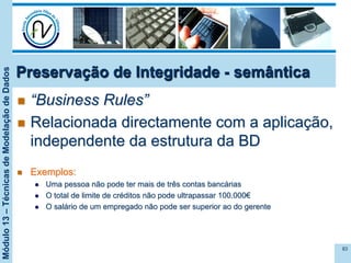Módulo13–TécnicasdeModelaçãodeDados
Preservação de Integridade - semântica
n  “Business Rules”
n  Relacionada directamente com a aplicação,
independente da estrutura da BD
n  Exemplos:
l  Uma pessoa não pode ter mais de três contas bancárias
l  O total de limite de créditos não pode ultrapassar 100.000€
l  O salário de um empregado não pode ser superior ao do gerente
83
 