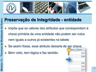Módulo13–TécnicasdeModelaçãodeDados
n  Impõe que os valores dos atributos que correspondem à
chave primária de uma entidade não podem ser nulos
nem iguais a outros já existentes na tabela
n  Se assim fosse, esse atributo deixaria de ser chave.
n  Bem visto, tem lógica e faz sentido.
84
Preservação de Integridade - entidade
 