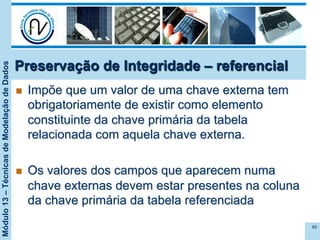 Módulo13–TécnicasdeModelaçãodeDados
Preservação de Integridade – referencial
n  Impõe que um valor de uma chave externa tem
obrigatoriamente de existir como elemento
constituinte da chave primária da tabela
relacionada com aquela chave externa.
n  Os valores dos campos que aparecem numa
chave externas devem estar presentes na coluna
da chave primária da tabela referenciada
85
 