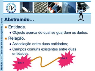 Módulo13–TécnicasdeModelaçãodeDados
Abstraindo…
n  Entidade.
l  Objecto acerca do qual se guardam os dados.
n  Relação.
l  Associação entre duas entidades;
l  Campos comuns existentes entre duas
entidades.
• Ent. 1
• Ent. 2
 