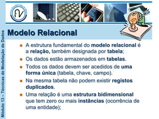 Módulo13–TécnicasdeModelaçãodeDados
Modelo Relacional
n  A estrutura fundamental do modelo relacional é
a relação, também designada por tabela;
n  Os dados estão armazenados em tabelas.
n  Todos os dados devem ser acedidos de uma
forma única (tabela, chave, campo).
n  Na mesma tabela não podem existir registos
duplicados.
n  Uma relação é uma estrutura bidimensional
que tem zero ou mais instâncias (ocorrência de
uma entidade);
 