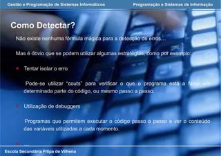 Gestão e Programação de Sistemas Informáticos Programação e Sistemas de Informação
Como Detectar?
Escola Secundária Filipa de Vilhena
Não existe nenhuma fórmula mágica para a detecção de erros…
Mas é óbvio que se podem utilizar algumas estratégias, como por exemplo:
¡  Tentar isolar o erro
Pode-se utilizar “couts” para verificar o que o programa está a fazer em
determinada parte do código, ou mesmo passo a passo.
¡  Utilização de debuggers
Programas que permitem executar o código passo a passo e ver o conteúdo
das variáveis utilizadas a cada momento.
¡  …
 