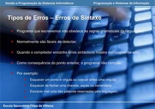Gestão e Programação de Sistemas Informáticos Programação e Sistemas de Informação
Tipos de Erros – Erros de Sintaxe
Escola Secundária Filipa de Vilhena
¡  Programa que escrevemos não obedece às regras gramaticais da linguagem;
¡  Normalmente são fáceis de detectar;
¡  Quando o compilador encontra erros sintácticos mostra mensagem de erro;
¡  Como consequência do ponto anterior, o programa não compila;
¡  Por exemplo:
¡  Esquecer um ponto e virgula ou colocar antes uma virgula;
¡  Esquecer de fechar uma chaveta, aspas ou comentário;
¡  Escrever mal uma das palavras reservadas pela linguagem;
¡  …
 