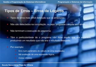 Gestão e Programação de Sistemas Informáticos Programação e Sistemas de Informação
Tipos de Erros – Erros de Lógicos
Escola Secundária Filipa de Vilhena
¡  Tipos de erros mais difícil detecção que os anteriores;
¡  Não são detectados na compilação, ou seja, programa compila sem erros;
¡  Não terminam a execução do programa;
¡  Têm a particularidade de o programa não fazer aquilo que era esperado,
produzindo um resultado que não era o resultado desejado;
¡  Por exemplo:
¡  Erro num parâmetro do cálculo de uma expressão;
¡  Má avaliação de uma expressão lógica;
¡  Ciclos infinitos;
¡  …
 