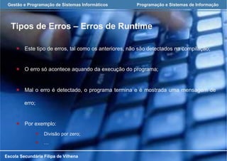 Gestão e Programação de Sistemas Informáticos Programação e Sistemas de Informação
Tipos de Erros – Erros de Runtime
Escola Secundária Filipa de Vilhena
¡  Este tipo de erros, tal como os anteriores, não são detectados na compilação;
¡  O erro só acontece aquando da execução do programa;
¡  Mal o erro é detectado, o programa termina e é mostrada uma mensagem de
erro;
¡  Por exemplo:
¡  Divisão por zero;
¡  …
 