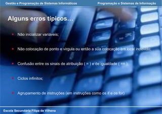 Gestão e Programação de Sistemas Informáticos Programação e Sistemas de Informação
Alguns erros típicos…
Escola Secundária Filipa de Vilhena
¡  Não inicializar variáveis;
¡  Não colocação de ponto e virgula ou então a sua colocação em local indevido;
¡  Confusão entre os sinais de atribuição ( = ) e de igualdade ( == );
¡  Ciclos infinitos;
¡  Agrupamento de instruções (em instruções como os if e os for)
 