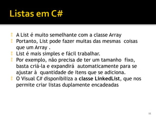  A List é muito semelhante com a classe Array
 Portanto, List pode fazer muitas das mesmas coisas
que um Array .
 List é mais simples e fácil trabalhar.
 Por exemplo, não precisa de ter um tamanho fixo,
basta criá-la e expandirá automaticamente para se
ajustar à quantidade de itens que se adiciona.
 O Visual C# disponibiliza a classe LinkedList, que nos
permite criar listas duplamente encadeadas
11
 