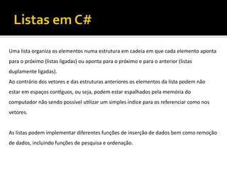 Uma lista organiza os elementos numa estrutura em cadeia em que cada elemento aponta
para o próximo (listas ligadas) ou aponta para o próximo e para o anterior (listas
duplamente ligadas).
Ao contrário dos vetores e das estruturas anteriores os elementos da lista podem não
estar em espaços contíguos, ou seja, podem estar espalhados pela memória do
computador não sendo possível utilizar um simples índice para os referenciar como nos
vetores.
As listas podem implementar diferentes funções de inserção de dados bem como remoção
de dados, incluindo funções de pesquisa e ordenação.
 