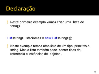  Neste primeiro exemplo vamos criar uma lista de
strings
19
List<string> listaNomes = new List<string>();
 Neste exemplo temos uma lista de um tipo primitivo a,
string. Mas a lista também pode conter tipos de
referência e instâncias de objetos .
 