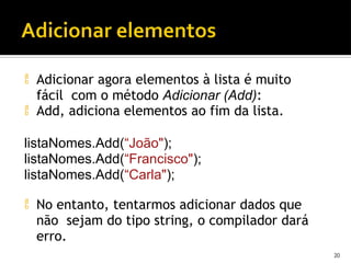  Adicionar agora elementos à lista é muito
fácil com o método Adicionar (Add):
 Add, adiciona elementos ao fim da lista.
listaNomes.Add(“João");
listaNomes.Add(“Francisco");
listaNomes.Add(“Carla");
 No entanto, tentarmos adicionar dados que
não sejam do tipo string, o compilador dará
erro.
20
 