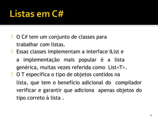  O C# tem um conjunto de classes para
trabalhar com listas.
 Essas classes implementam a interface IList e
a implementação mais popular é a lista
genérica, muitas vezes referida como List<T>.
 O T especifica o tipo de objetos contidos na
lista, que tem o benefício adicional do compilador
verificar e garantir que adiciona apenas objetos do
tipo correto à lista .
9
 