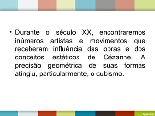 • Durante o século XX, encontraremos
inúmeros artistas e movimentos que
receberam influência das obras e dos
conceitos estéticos de Cézanne. A
precisão geométrica de suas formas
atingiu, particularmente, o cubismo.
 