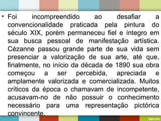 • Foi incompreendido ao desafiar a
convencionalidade praticada pela pintura do
século XIX, porém permaneceu fiel e íntegro em
sua busca pessoal de manifestação artística.
Cézanne passou grande parte de sua vida sem
presenciar a valorização de sua arte, até que,
finalmente, no início da década de 1890 sua obra
começou a ser percebida, apreciada e
amplamente valorizada e comercializada. Muitos
críticos da época o chamavam de incompetente,
acusavam-no de não possuir o conhecimento
necessário para uma representação pictórica
convincente.
 