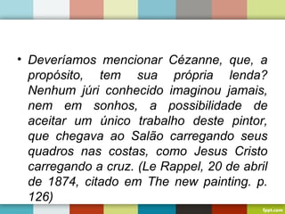 • Deveríamos mencionar Cézanne, que, a
propósito, tem sua própria lenda?
Nenhum júri conhecido imaginou jamais,
nem em sonhos, a possibilidade de
aceitar um único trabalho deste pintor,
que chegava ao Salão carregando seus
quadros nas costas, como Jesus Cristo
carregando a cruz. (Le Rappel, 20 de abril
de 1874, citado em The new painting. p.
126)
 