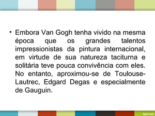 • Embora Van Gogh tenha vivido na mesma
época que os grandes talentos
impressionistas da pintura internacional,
em virtude de sua natureza taciturna e
solitária teve pouca convivência com eles.
No entanto, aproximou-se de Toulouse-
Lautrec, Edgard Degas e especialmente
de Gauguin.
 