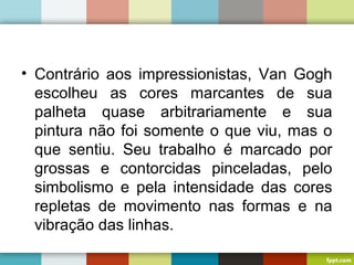• Contrário aos impressionistas, Van Gogh
escolheu as cores marcantes de sua
palheta quase arbitrariamente e sua
pintura não foi somente o que viu, mas o
que sentiu. Seu trabalho é marcado por
grossas e contorcidas pinceladas, pelo
simbolismo e pela intensidade das cores
repletas de movimento nas formas e na
vibração das linhas.
 