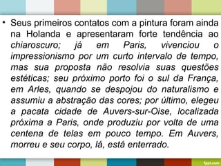 • Seus primeiros contatos com a pintura foram ainda
na Holanda e apresentaram forte tendência ao
chiaroscuro; já em Paris, vivenciou o
impressionismo por um curto intervalo de tempo,
mas sua proposta não resolvia suas questões
estéticas; seu próximo porto foi o sul da França,
em Arles, quando se despojou do naturalismo e
assumiu a abstração das cores; por último, elegeu
a pacata cidade de Auvers-sur-Oise, localizada
próxima a Paris, onde produziu por volta de uma
centena de telas em pouco tempo. Em Auvers,
morreu e seu corpo, lá, está enterrado.
 