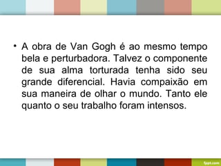 • A obra de Van Gogh é ao mesmo tempo
bela e perturbadora. Talvez o componente
de sua alma torturada tenha sido seu
grande diferencial. Havia compaixão em
sua maneira de olhar o mundo. Tanto ele
quanto o seu trabalho foram intensos.
 