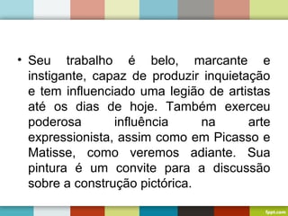 • Seu trabalho é belo, marcante e
instigante, capaz de produzir inquietação
e tem influenciado uma legião de artistas
até os dias de hoje. Também exerceu
poderosa influência na arte
expressionista, assim como em Picasso e
Matisse, como veremos adiante. Sua
pintura é um convite para a discussão
sobre a construção pictórica.
 