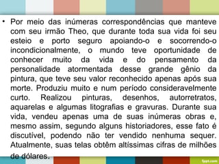 • Por meio das inúmeras correspondências que manteve
com seu irmão Theo, que durante toda sua vida foi seu
esteio e porto seguro apoiando-o e socorrendo-o
incondicionalmente, o mundo teve oportunidade de
conhecer muito da vida e do pensamento da
personalidade atormentada desse grande gênio da
pintura, que teve seu valor reconhecido apenas após sua
morte. Produziu muito e num período consideravelmente
curto. Realizou pinturas, desenhos, autorretratos,
aquarelas e algumas litografias e gravuras. Durante sua
vida, vendeu apenas uma de suas inúmeras obras e,
mesmo assim, segundo alguns historiadores, esse fato é
discutível, podendo não ter vendido nenhuma sequer.
Atualmente, suas telas obtêm altíssimas cifras de milhões
de dólares.
 