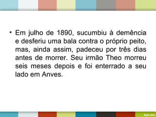 • Em julho de 1890, sucumbiu à demência
e desferiu uma bala contra o próprio peito,
mas, ainda assim, padeceu por três dias
antes de morrer. Seu irmão Theo morreu
seis meses depois e foi enterrado a seu
lado em Anves.
 