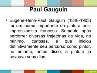 Paul Gauguin
• Eugène-Henri-Paul Gauguin (1848-1903)
foi um nome importante da pintura pós-
impressionista francesa. Somente após
percorrer diversas trajetórias de vida, no
mínimo, curiosas, é que iniciou
definitivamente seu percurso como pintor,
no entanto, antes disso, a pintura já
povoava seus dias.
 