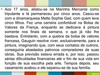 • Aos 17 anos, alistou-se na Marinha Mercante como
tripulante e lá permaneceu por cinco anos. Casou-se
com a dinamarquesa Mette Sophie Gad, com quem teve
cinco filhos. Fez uma carreira confortável na Bolsa de
Valores da França, enquanto se dedicava à pintura
somente nos finais de semana, o que já não lhe
bastava. Entretanto, com a quebra da bolsa de valores
francesa, Gauguin resolve viver, exclusivamente, para a
pintura, imaginando que, com seus contatos de outrora,
conseguiria abastados patronos compradores de suas
obras. Sua previsão estava errada e, por isso, passou
sérias dificuldades financeiras até o fim de sua vida em
função de sua escolha pela arte. Tempos depois, seu
casamento acabou e ele separou-se de sua família.
 