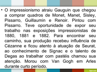 • O impressionismo atraiu Gauguin que chegou
a comprar quadros de Monet, Manet, Sisley,
Pissarro, Guillaumin e Renoir. Pintou com
Pissarro. Teve oportunidade de expor seu
trabalho nas exposições impressionistas de
1880, 1881 e 1882. Para encontrar seu
caminho, sua produção recebeu influência de
Cézanne e ficou atento à atuação de Seurat,
ao conhecimento de Signac e o talento de
Degas ao trabalhar com pastéis chamou sua
atenção. Morou com Van Gogh em Arles
durante curto período.
 