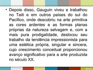 • Depois disso, Gauguin viveu e trabalhou
no Taiti e em outros países do sul do
Pacífico, onde descobriu na arte primitiva
as cores ardentes e as formas planas
próprias da natureza selvagem e, com a
mais pura prodigalidade, deslocou seu
trabalho da tendência impressionista para
uma estética própria, singular e sincera,
cujo crescimento conceitual proporcionou
avanço significativo para a arte produzida
no século XX.
 