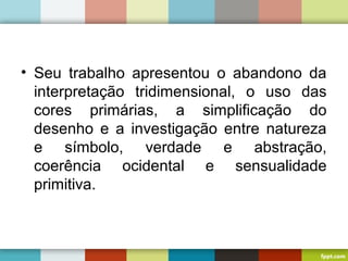 • Seu trabalho apresentou o abandono da
interpretação tridimensional, o uso das
cores primárias, a simplificação do
desenho e a investigação entre natureza
e símbolo, verdade e abstração,
coerência ocidental e sensualidade
primitiva.
 