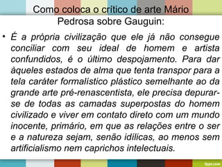Como coloca o crítico de arte Mário
Pedrosa sobre Gauguin:
• É a própria civilização que ele já não consegue
conciliar com seu ideal de homem e artista
confundidos, é o último despojamento. Para dar
àqueles estados de alma que tenta transpor para a
tela caráter formalístico plástico semelhante ao da
grande arte pré-renascentista, ele precisa depurar-
se de todas as camadas superpostas do homem
civilizado e viver em contato direto com um mundo
inocente, primário, em que as relações entre o ser
e a natureza sejam, senão idílicas, ao menos sem
artificialismo nem caprichos intelectuais.
 